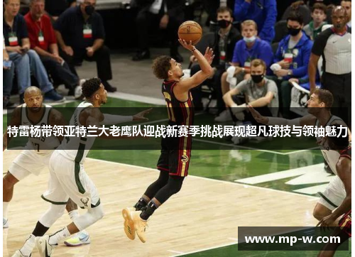 特雷杨带领亚特兰大老鹰队迎战新赛季挑战展现超凡球技与领袖魅力