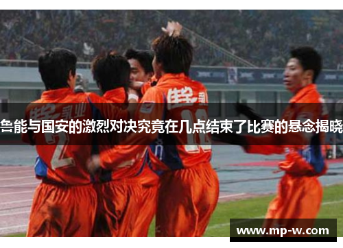 鲁能与国安的激烈对决究竟在几点结束了比赛的悬念揭晓